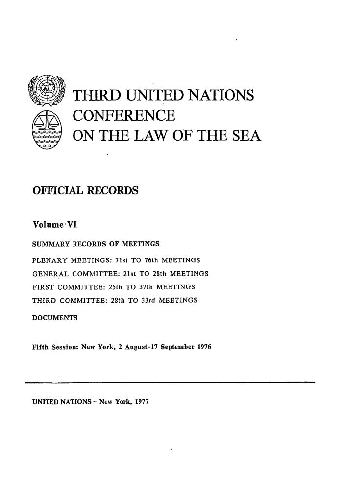 handle is hein.unl/unsea0015 and id is 1 raw text is: U        THIRD UNITED NATIONS
S CONFERENCE
ON THE LAW OF THE SEA
OFFICIAL RECORDS
Volume'VI
SUMMARY RECORDS OF MEETINGS
PLENARY MEETINGS: 71st TO 76th MEETINGS
GENERAL COMMITTEE: 21st TO 28th MEETINGS
FIRST COMMITTEE: 25th TO 37th MEETINGS
THIRD COMMITTEE: 28th TO 33rd MEETINGS
DOCUMENTS
Fifth Session: New York, 2 August-17 September 1976

UNITED NATIONS - New York, 1977


