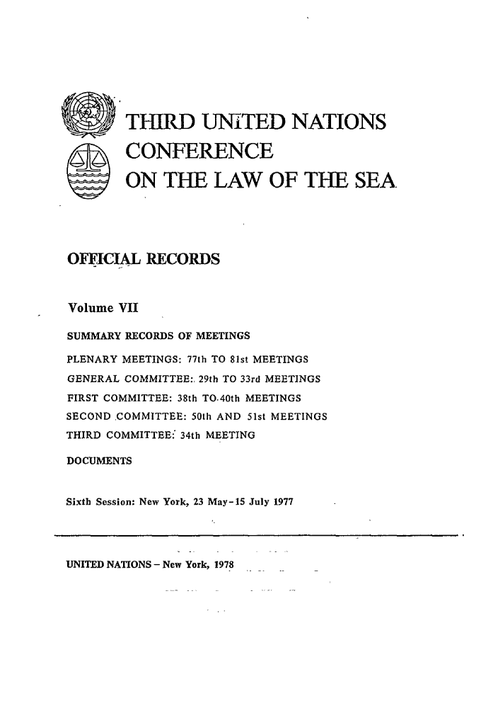 handle is hein.unl/unsea0016 and id is 1 raw text is: THIRD UNITED NATIONS
SCONFERENCE
ON THE LAW OF THE SEA.
OMC L RECORDS
Volume VII
SUMMARY RECORDS OF MEETINGS
PLENARY MEETINGS: 77th TO 81st MEETINGS
GENERAL COMMITTEE:, 29th TO 33rd MEETINGS
FIRST COMMITTEE: 38th TO.40th MEETINGS
SECOND COMMITTEE: 50th AND 51st MEETINGS
THIRD COMMITTEE: 34th MEETING
DOCUMENTS
Sixth Session: New York, 23 May-15 July 1977

UNITED NATIONS - New York, 1978


