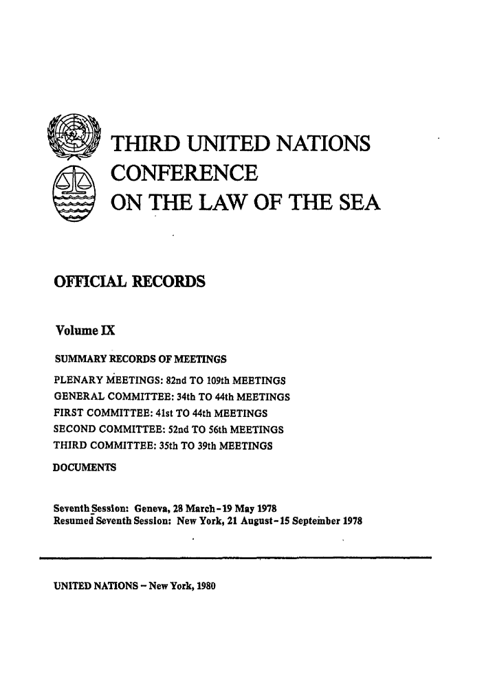 handle is hein.unl/unsea0018 and id is 1 raw text is: *THIRD UNITED NATIONS
S CONFERENCE
ON THE LAW OF THE SEA
OFFICIAL RECORDS
Volume IX
SUMMARY RECORDS OF MEETINGS
PLENARY MEETINGS: 82nd TO 109th MEETINGS
GENERAL COMMITTEE: 34th TO 44th MEETINGS
FIRST COMMITTEE: 41st TO 44th MEETINGS
SECOND COMMITTEE: 52nd TO 56th MEETINGS
THIRD COMMITTEE: 35th TO 39th MEETINGS
DOCUMENTS
Seventh Session: Geneva, 28 March-19 May 1978
Resumed Seventh Session: New York, 21 August- 15 Septeinber 1978

UNITED NATIONS - New York, 1980


