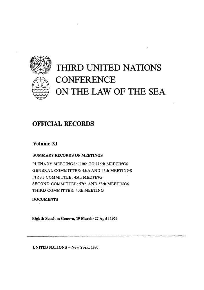 handle is hein.unl/unsea0020 and id is 1 raw text is: rn@ THIRD UNITED NATIONS
S CONFERENCE
ON THE LAW OF THE SEA
OFFICIAL RECORDS
Volume X
SUMMARY RECORDS OF MEETINGS
PLENARY MEETINGS: 110th TO 116th MEETINGS
GENERAL COMMITTEE: 45th AND 46th MEETINGS
FIRST COMMITTEE: 45th MEETING
SECOND COMMITTEE: 57th AND 58th MEETINGS
THIRD COMMITTEE: 40th MEETING
DOCUMENTS
Eighth Session: Geneva, 19 March-27 April 1979

UNITED NATIONS - New York, 1980


