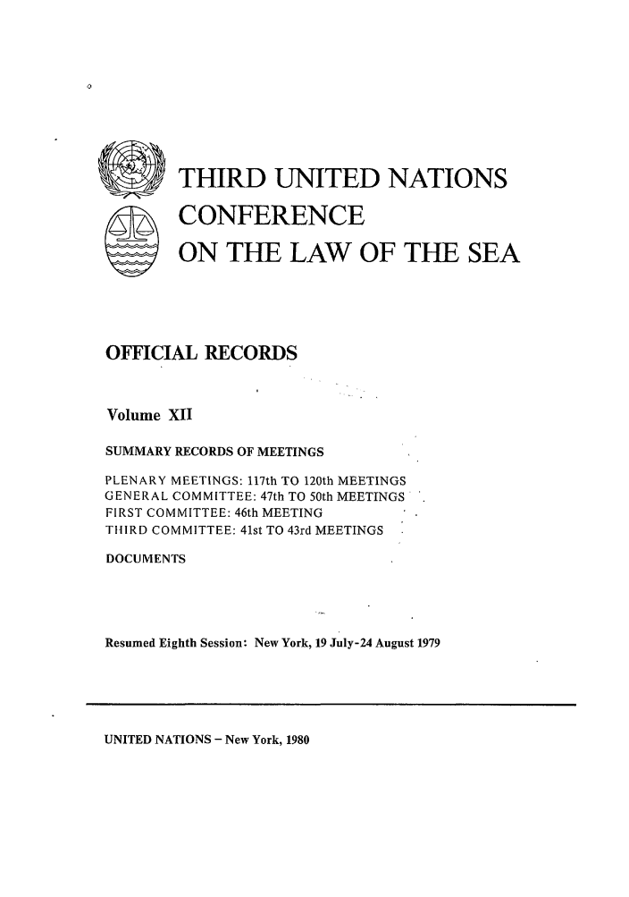 handle is hein.unl/unsea0021 and id is 1 raw text is: rn THIRD UNITED NATIONS
SCONFERENCE
ON THE LAW OF THE SEA
OFFICIAL RECORDS
Volume XII
SUMMARY RECORDS OF MEETINGS
PLENARY MEETINGS: 117th TO 120th MEETINGS
GENERAL COMMITTEE: 47th TO 50th MEETINGS
FIRST COMMITTEE: 46th MEETING
THIRD COMMITTEE: 41st TO 43rd MEETINGS
DOCUMENTS
Resumed Eighth Session: New York, 19 July-24 August 1979

UNITED NATIONS - New York, 1980


