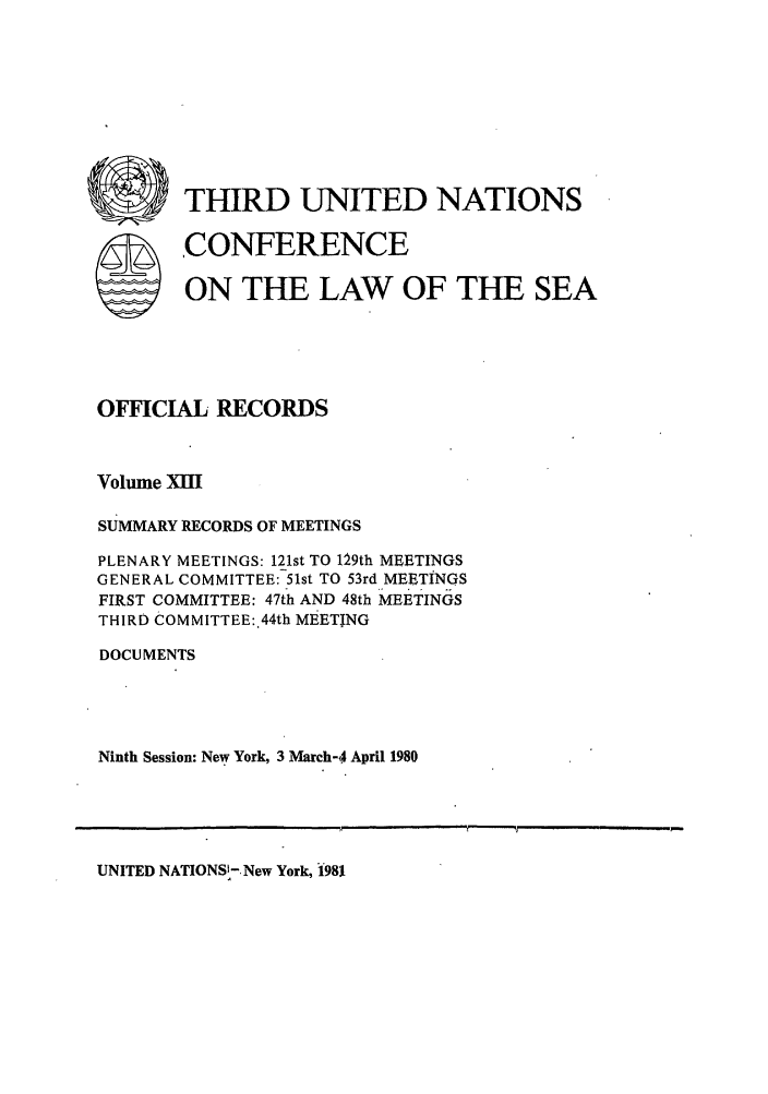 handle is hein.unl/unsea0022 and id is 1 raw text is: U        THIRD UNITED NATIONS
SCONFERENCE
ON THE LAW OF THE SEA
OFFICIAL RECORDS
Volume XII
SUMMARY RECORDS OF MEETINGS
PLENARY MEETINGS: 121st TO 129th MEETINGS
GENERAL COMMITTEE: 51st TO 53rd MEETINGS
FIRST COMMITTEE: 47th AND 48th MEETINGS
THIRD COMMITTEE:.44th MEETING
DOCUMENTS
Ninth Session: New York, 3 March-4 April 1980

UNITED NATIONS-. New York, 1981



