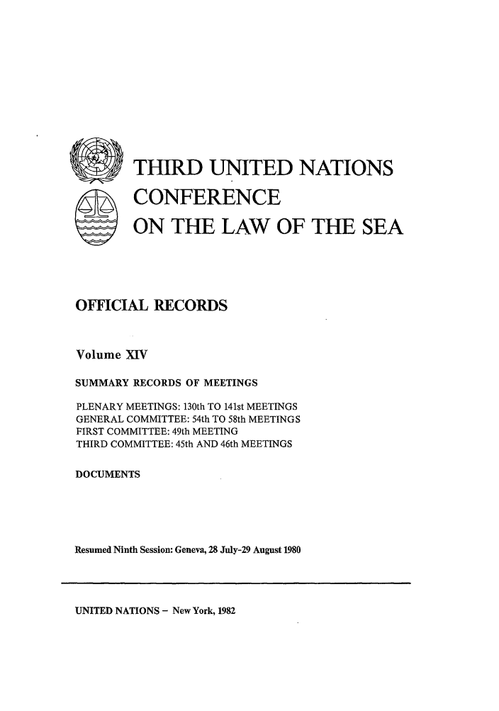 handle is hein.unl/unsea0023 and id is 1 raw text is: rn) THIRD UNITED NATIONS

S

CONFERENCE

ON THE LAW OF THE SEA

OFFICIAL RECORDS
Volume XIV
SUMMARY RECORDS OF MEETINGS
PLENARY MEETINGS: 130th TO 141st MEETINGS
GENERAL COMMITTEE: 54th TO 58th MEETINGS
FIRST COMMITTEE: 49th MEETING
THIRD COMMITTEE: 45th AND 46th MEETINGS
DOCUMENTS
Resumed Ninth Session: Geneva, 28 July-29 August 1980

UNITED NATIONS - New York, 1982


