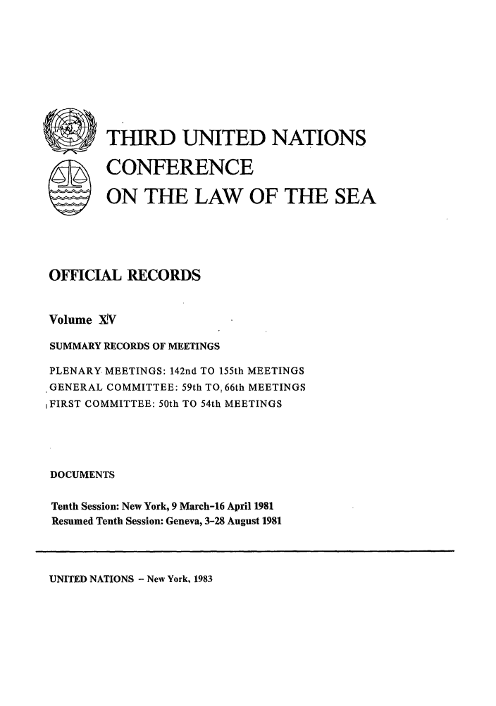 handle is hein.unl/unsea0024 and id is 1 raw text is: C ) THIRD UNITED NATIONS
SCONFERENCE
ON THE LAW OF THE SEA
OFFICIAL RECORDS
Volume XV
SUMMARY RECORDS OF MEETINGS
PLENARY MEETINGS: 142nd TO 155th MEETINGS
GENERAL COMMITTEE: 59th TO, 66th MEETINGS
FIRST COMMITTEE: 50th TO 54th MEETINGS
DOCUMENTS
Tenth Session: New York, 9 March-16 April 1981
Resumed Tenth Session: Geneva, 3-28 August 1981

UNITED NATIONS - New York, 1983


