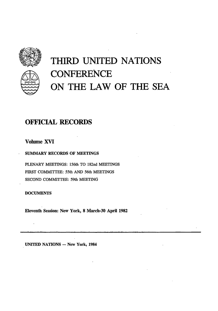 handle is hein.unl/unsea0025 and id is 1 raw text is: THIRD UNITED NATIONS
CONFERENCE
ON THE LAW OF THE SEA
OFICIAL RECORDS
Volume XVI
SUMMARY RECORDS OF MEETINGS
PLENARY MEETINGS: 156th TO 182nd MEETINGS
FIRST COMMITTEE: 55th AND 56th MEETINGS
SECOND COMMITTEE: 59th MEETING
DOCUMENTS
Eleventh Session: New York, 8 March-39 April 1982

UNITED NATIONS - New York, 1984


