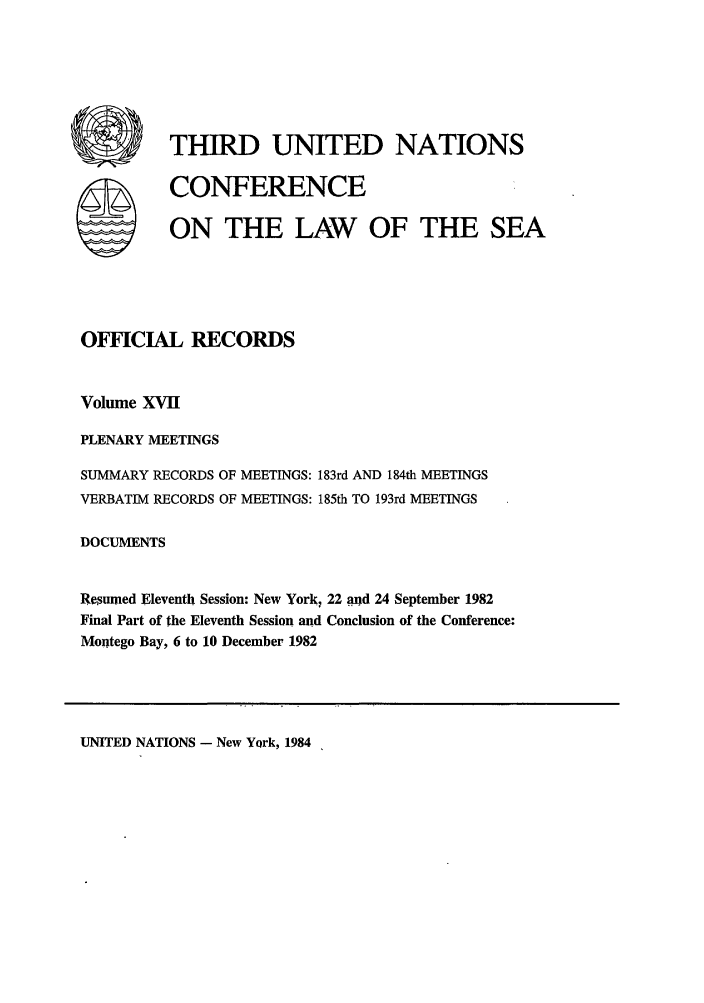 handle is hein.unl/unsea0026 and id is 1 raw text is: UTEHIRD UNITED NATIONS
SCONFERENCE
ON THE LAW OF THE SEA
OFFICIAL RECORDS
Volume XVII
PLENARY MEETINGS
SUMMARY RECORDS OF MEETINGS: 183rd AND 184th MEETINGS
VERBATIM RECORDS OF MEETINGS: 185th TO 193rd MEETINGS
DOCUMENTS
Resumed Eleventh Session* New York, 22 and 24 September 1982
Final Part of the Eleventh Session and Conclusion of the Conference:
Montego Bay, 6 to 10 December 1982

UNITED NATIONS - New York, 1984


