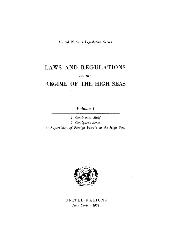 handle is hein.unl/untlegs0001 and id is 1 raw text is: United Nations Legislative Series

LAWS AND REGULATIONS
oii the
REGIME OF THE HIGH SEAS

Volume I

3. Supervision

1. Continental Shelf
2. Contiguous Zones
of Foreign Vessels on the High Seas

UNITED NATIONS
New York - 1951


