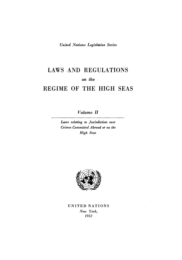 handle is hein.unl/untlegs0002 and id is 1 raw text is: United Nations Legislative Series

LAWS ,AND REGULATIONS
on the
REGIME OF THE HIGH SEAS

Volume II

Laws relating to Jurisdiction over
Crimes Committed Abroad or on the
High Seas

UNITED NATIONS
New York,
1952


