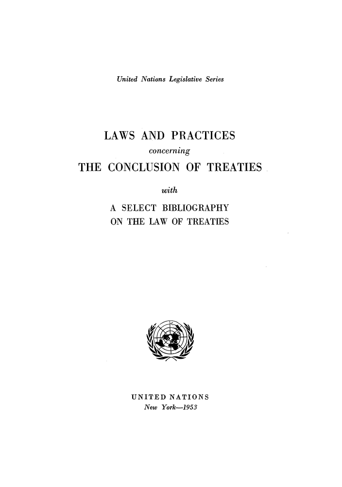handle is hein.unl/untlegs0003 and id is 1 raw text is: United Nations Legislative Series

LAWS AND PRACTICES
concerning
THE CONCLUSION OF TREATIES
with
A SELECT BIBLIOGRAPHY
ON THE LAW OF TREATIES

UNITED NATIONS
New York-1953


