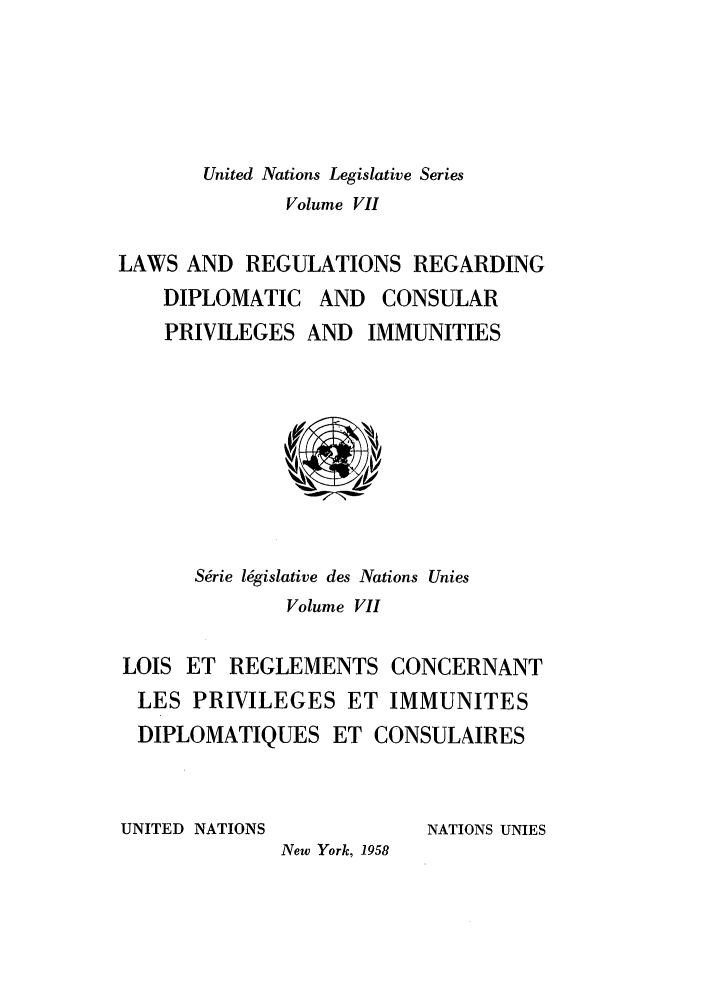 handle is hein.unl/untlegs0007 and id is 1 raw text is: United Nations Legislative Series
Volume VII
LAWS AND REGULATIONS REGARDING
DIPLOMATIC AND CONSULAR
PRIVILEGES AND IMMUNITIES

S&ie lhgislative des Nations Unies
Volume VII
LOIS ET REGLEMENTS CONCERNANT
LES PRIVILEGES ET IMMUNITES
DIPLOMATIQUES ET CONSULAIRES

UNITED NATIONS

NATIONS UNIES

New York, 1958


