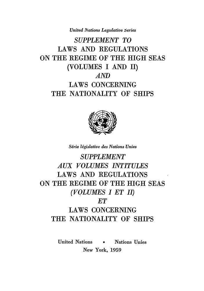 handle is hein.unl/untlegs0008 and id is 1 raw text is: United Nations Legislative 6eries

SUPPLEMENT TO
LAWS AND REGULATIONS
ON THE REGIME OF THE HIGH SEAS
(VOLUMES I AND II)
AND
LAWS CONCERNING
THE NATIONALITY OF SHIPS
Sgrie l6gislative des Nations Unies
SUPPLEMENT
AUX VOLUMES INTITULES
LAWS AND REGULATIONS
ON THE REGIME OF THE HIGH SEAS
(VOLUMES I ET II)
ET
LAWS CONCERNING
THE NATIONALITY OF SHIPS
United Nations  0  Nations Unies
New York, 1959


