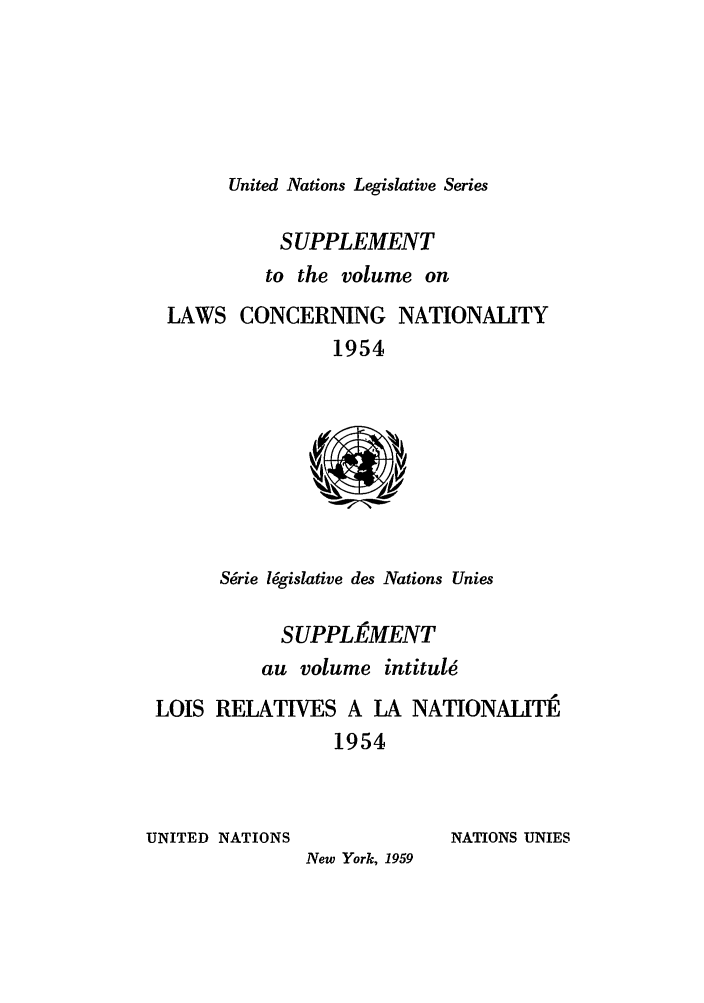 handle is hein.unl/untlegs0009 and id is 1 raw text is: United Nations Legislative Series
SUPPLEMENT
to the volume on
LAWS CONCERNING NATIONALITY
1954
Srie l6gislative des Nations Unies
SUPPLhMENT
au volume intitule
LOIS RELATIVES A LA NATIONALITE
1954
UNITED NATIONS               NATIONS UNIES
New York, 1959


