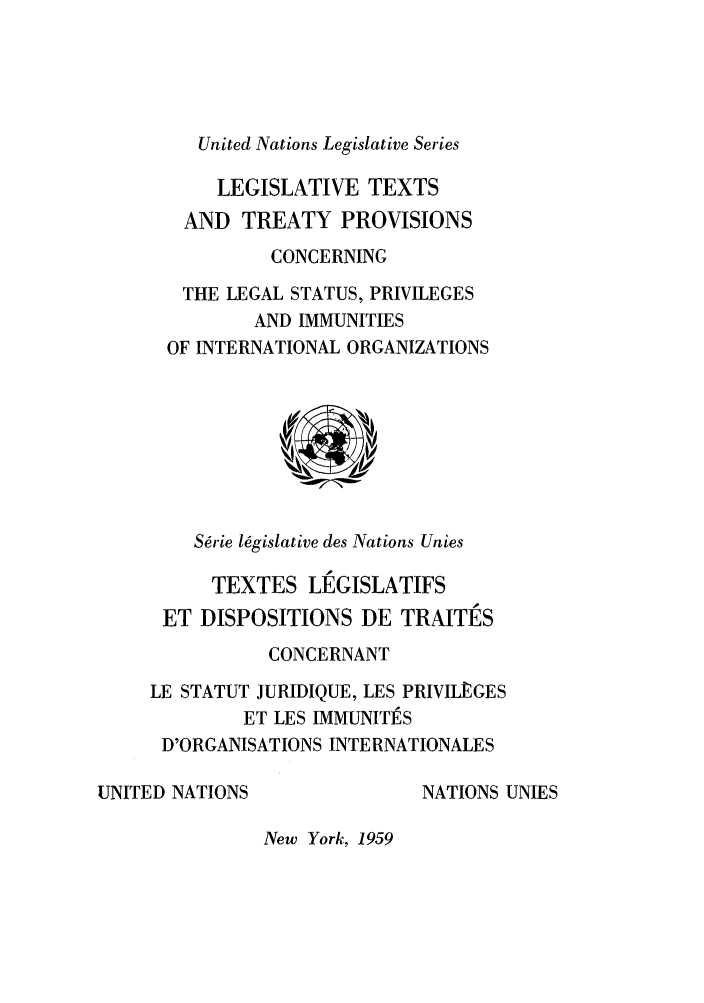 handle is hein.unl/untlegs0010 and id is 1 raw text is: United Nations Legislative Series
LEGISLATIVE TEXTS
AND TREATY PROVISIONS
CONCERNING
THE LEGAL STATUS, PRIVILEGES
AND IMMUNITIES
OF INTERNATIONAL ORGANIZATIONS

Srie l6gislative des Nations Unies

TEXTES LEGISLATIFS
ET DISPOSITIONS DE TRAITES
CONCERNANT
LE STATUT JURIDIQUE, LES PRIVILEGES
ET LES IMMUNITES
D'ORGANISATIONS INTERNATIONALES

UNITED NATIONS

NATIONS UNIES

New York, 1959


