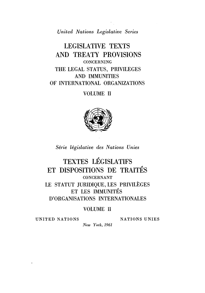handle is hein.unl/untlegs0011 and id is 1 raw text is: United Nations Legislative Series
LEGISLATIVE TEXTS
AND TREATY PROVISIONS
CONCERNING
THE LEGAL STATUS, PRIVILEGES
AND IMMUNITIES
OF INTERNATIONAL ORGANIZATIONS
VOLUME II
S~rie l6gislative des Nations Unies
TEXTES LEGISLATIFS
ET DISPOSITIONS DE TRAITES
CONCERNANT
LE STATUT JURIDIQUE, LES PRIVILf:GES
ET LES IMMUNITES
D'ORGANISATIONS INTERNATIONALES
VOLUME II
UNITED NATIONS          NATIONS UNIES
New York, 1961


