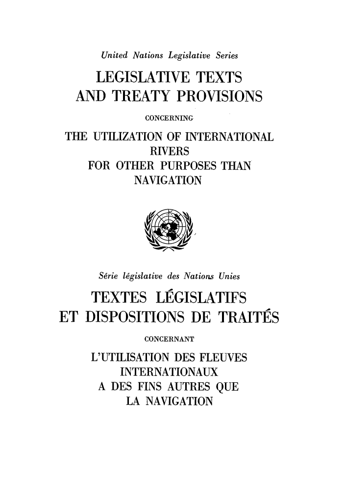 handle is hein.unl/untlegs0012 and id is 1 raw text is: United Nations Legislative Series

LEGISLATIVE TEXTS
AND TREATY PROVISIONS
CONCERNING
THE UTILIZATION OF INTERNATIONAL
RIVERS
FOR OTHER PURPOSES THAN
NAVIGATION
S~rie legislative des Nations Unies
TEXTES LIEGISLATIFS
ET DISPOSITIONS DE TRAITES
CONCERNANT
L'UTILISATION DES FLEUVES
INTERNATIONAUX
A DES FINS AUTRES QUE
LA NAVIGATION


