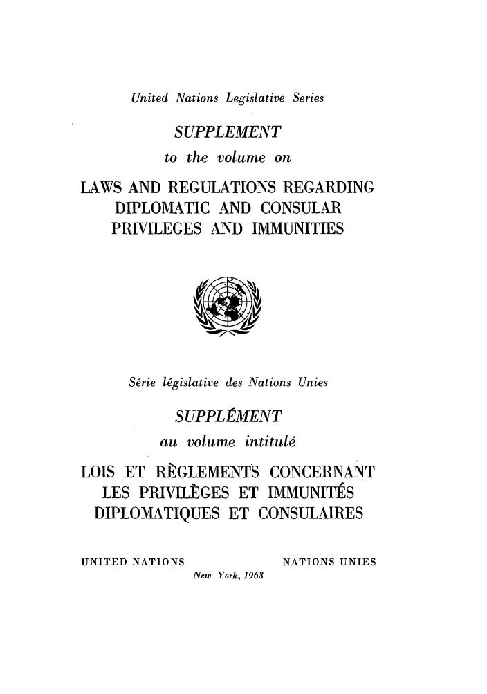 handle is hein.unl/untlegs0013 and id is 1 raw text is: United Nations Legislative Series

SUPPLEMENT
to the volume on
LAWS AND REGULATIONS REGARDING
DIPLOMATIC AND CONSULAR
PRIVILEGES AND IMMUNITIES

S~rie l6gislative des Nations Unies
SUPPLEMENT
au volume intitule
LOIS ET RtGLEMENTS CONCERNANT
LES PRIVILPGES ET IMMUNITtES
DIPLOMATIQUES ET CONSULAIRES

UNITED NATIONS

NATIONS UNIES

New York, 1963


