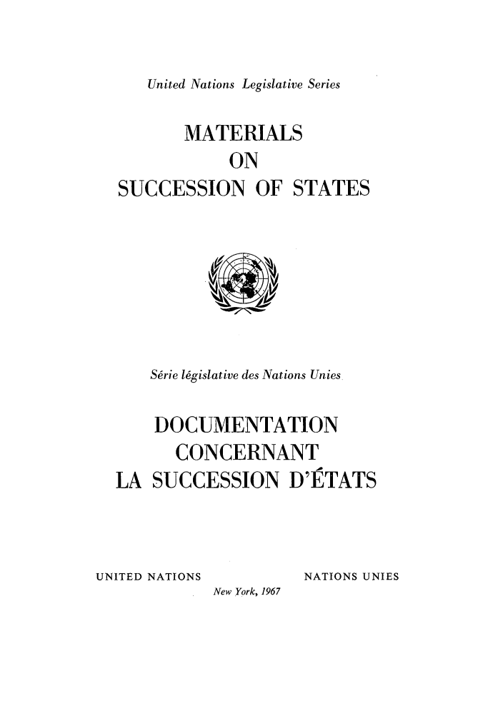 handle is hein.unl/untlegs0014 and id is 1 raw text is: United Nations Legislative Series

MATERIALS
ON
SUCCESSION OF STATES

Sdrie l6gislative des Nations Unies
DOCUMENTATION
CONCERNANT
LA SUCCESSION D'ETATS

UNITED NATIONS

NATIONS UNIES

New York, 1967


