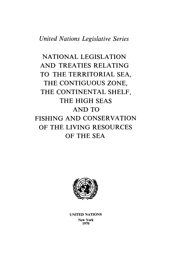 handle is hein.unl/untlegs0015 and id is 1 raw text is: United Nations Legislative Series
NATIONAL LEGISLATION
AND TREATIES RELATING
TO THE TERRITORIAL SEA,
THE CONTIGUOUS ZONE,
THE CONTINENTAL SHELF,
THE HIGH SEAS
AND TO
FISHING AND CONSERVATION
OF THE LIVING RESOURCES
OF THE SEA
UNITED NATIONS
New York
1970


