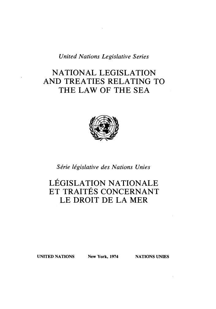 handle is hein.unl/untlegs0016 and id is 1 raw text is: United Nations Legislative Series

NATIONAL LEGISLATION
AND TREATIES RELATING TO
THE LAW OF THE SEA

Se'rie legislative des Nations Unies
LEGISLATION NATIONALE
ET TRAITES CONCERNANT
LE DROIT DE LA MER

UNITED NATIONS

New York, 1974

NATIONS UNIES


