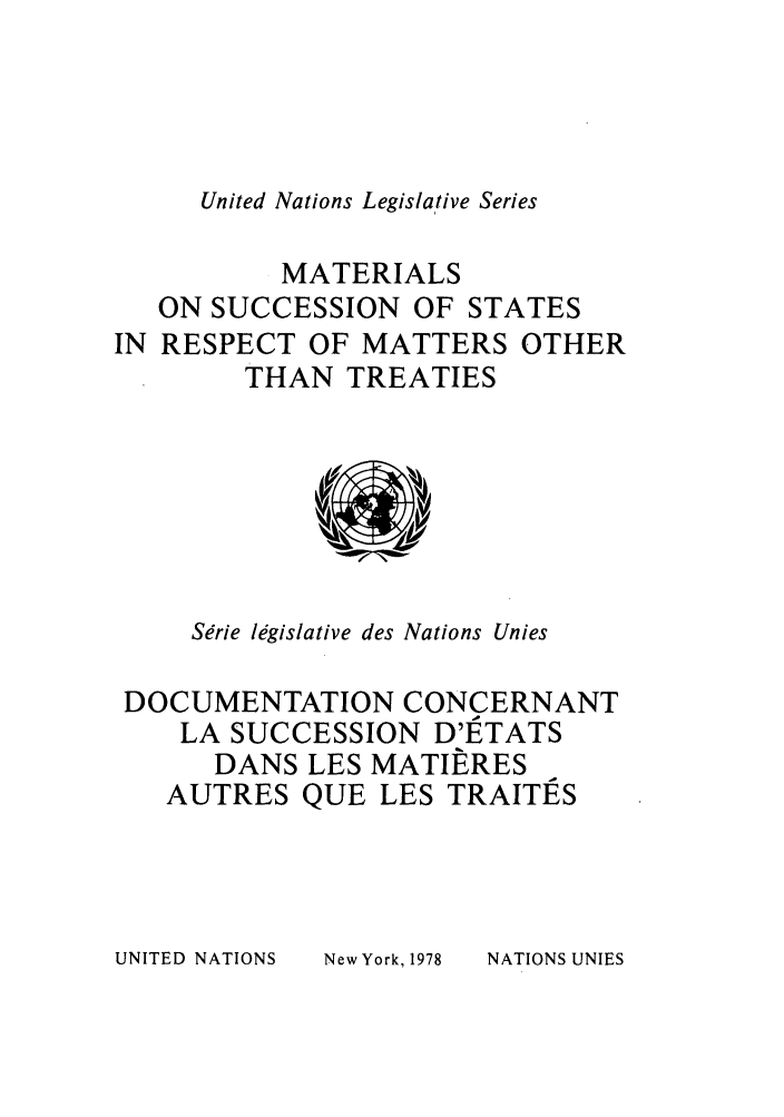 handle is hein.unl/untlegs0017 and id is 1 raw text is: United Nations Legislative Series

MATERIALS
ON SUCCESSION OF STATES
IN RESPECT OF MATTERS OTHER
THAN TREATIES

Serie legislative des Nations Unies
DOCUMENTATION CONCERNANT
LA SUCCESSION D'IETATS
DANS LES MATIERES
AUTRES QUE LES TRAITES

UNITED NATIONS

New York, 1978

NATIONS UNIES


