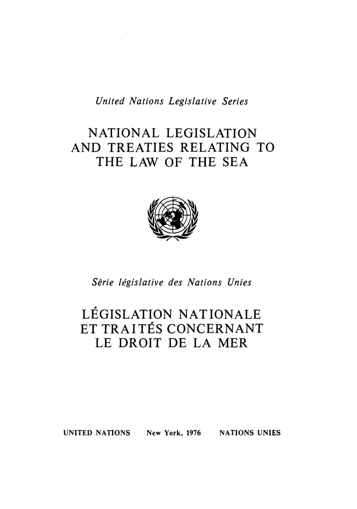 handle is hein.unl/untlegs0018 and id is 1 raw text is: United Nations Legislative Series

NATIONAL LEGISLATION
AND TREATIES RELATING TO
THE LAW OF THE SEA

Sbrie lMgislative des Nations Unies
LEGISLATION NAT IONALE
ET TRA I TE S CONCERNANT
LE DROIT DE LA MER

UNITED ,NATIONS

New York, 1976

NATIONS UNIES


