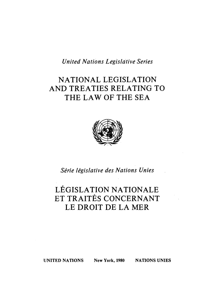 handle is hein.unl/untlegs0019 and id is 1 raw text is: United Nations Legislative Series

NATIONAL LEGISLATION
AND TREATIES RELATING TO
THE LAW OF THE SEA

Serie legislative des Nations Unies
LEGISLATION NATIONALE
ET TRAITES CONCERNANT
LE DROIT DE LA MER

UNITED NATIONS

New York, 1980

NATIONS UNIES


