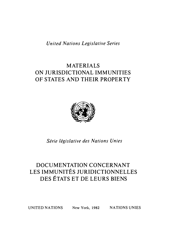 handle is hein.unl/untlegs0020 and id is 1 raw text is: United Nations Legislative Series

MATERIALS
ON JURISDICTIONAL IMMUNITIES
OF STATES AND THEIR PROPERTY

Serie legislative des Nations Unies
DOCUMENTATION CONCERNANT
LES IMMUNITES JURIDICTIONNELLES
DES ]TATS ET DE LEURS BIENS

UNITED NATIONS

New York, 1982

NATIONS UNIES


