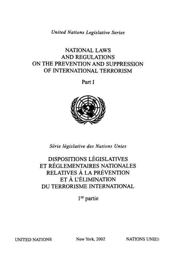 handle is hein.unl/untlegs0022 and id is 1 raw text is: United Nations Legislative Series

NATIONAL LAWS
AND REGULATIONS
ON THE PREVENTION AND SUPPRESSION
OF INTERNATIONAL TERRORISM
Part I

Sirie lMgislative des Nations Unies
DISPOSITIONS LIEGISLATIVES
ET RIEGLEMENTAIRES NATIONALES
RELATIVES A LA PREVENTION
ET A L'ELIMINATION
DU TERRORISME INTERNATIONAL
1re partie

UNITED NATIONS

New York, 2002

NATIONS UNIES


