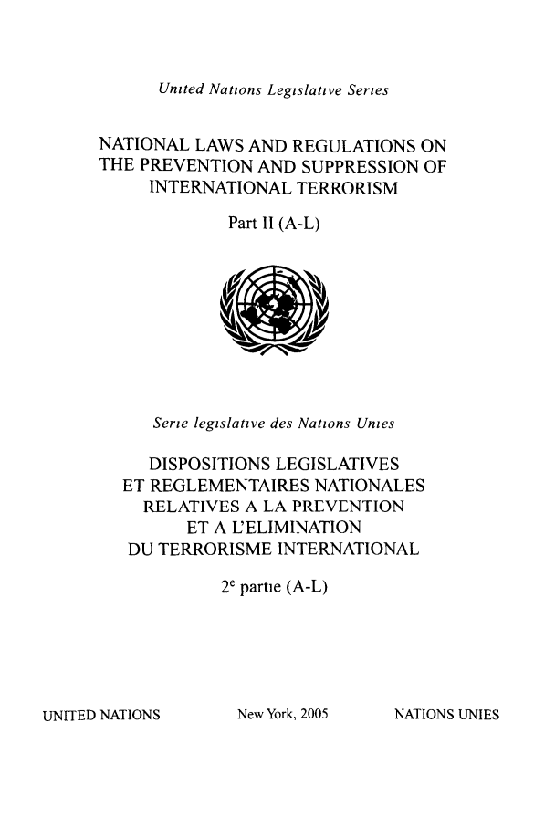 handle is hein.unl/untlegs0023 and id is 1 raw text is: United Nations Legislative Series

NATIONAL LAWS AND REGULATIONS ON
THE PREVENTION AND SUPPRESSION OF
INTERNATIONAL TERRORISM
Part II (A-L)

Serie legislative des Nations Unies
DISPOSITIONS LEGISLATIVES
ET REGLEMENTAIRES NATIONALES
RELATIVES A LA PREVENTION
ET A L'ELIMINATION
DU TERRORISME INTERNATIONAL
2c partie (A-L)

UNITED NATIONS

New York, 2005

NATIONS UNIES


