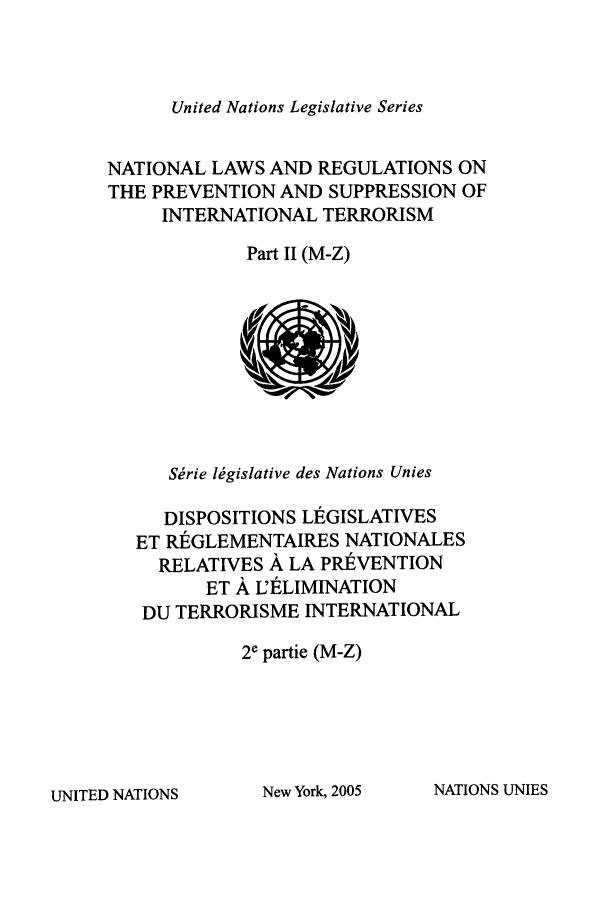 handle is hein.unl/untlegs0024 and id is 1 raw text is: United Nations Legislative Series

NATIONAL LAWS AND REGULATIONS ON
THE PREVENTION AND SUPPRESSION OF
INTERNATIONAL TERRORISM
Part II (M-Z)

Srie lMgislative des Nations Unies
DISPOSITIONS L1EGISLATIVES
ET RGLEMENTAIRES NATIONALES
RELATIVES A LA PREVENTION
ET A U'LIMINATION
DU TERRORISME INTERNATIONAL
2e partie (M-Z)

NATIONS UNIES

UNITED NATIONS

New York, 2005



