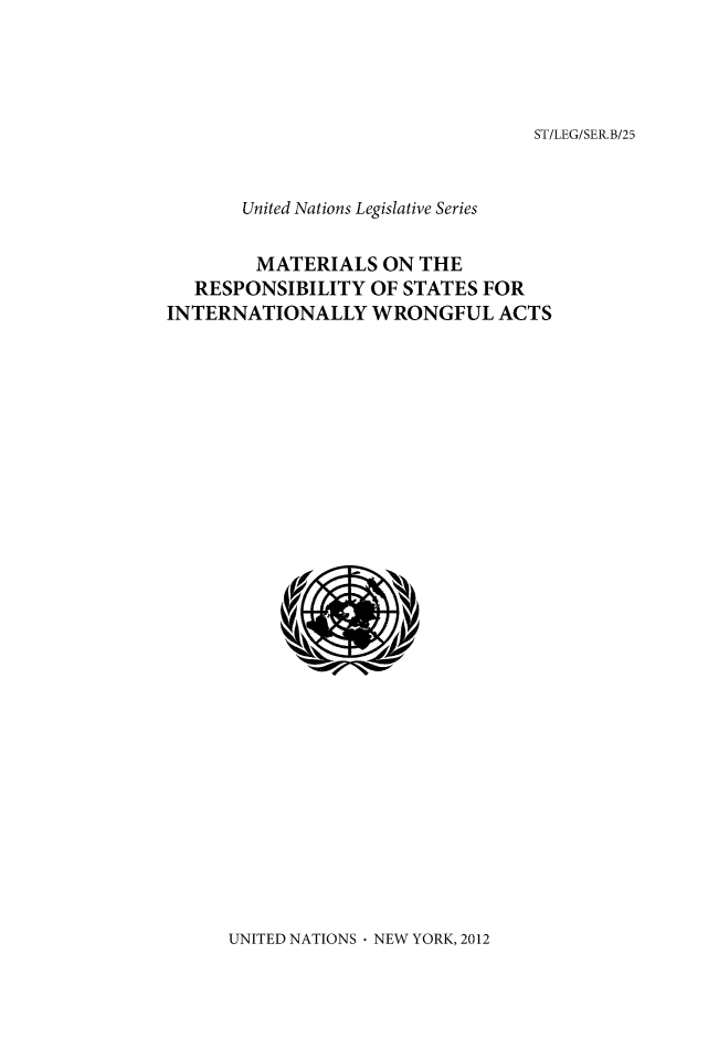 handle is hein.unl/untlegs0025 and id is 1 raw text is: ST/LEG/SER.B/25

United Nations Legislative Series
MATERIALS ON THE
RESPONSIBILITY OF STATES FOR
INTERNATIONALLY WRONGFUL ACTS

UNITED NATIONS - NEW YORK, 2012


