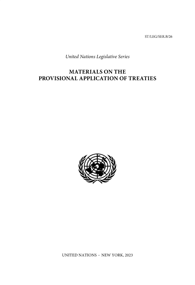 handle is hein.unl/untlegs0026 and id is 1 raw text is: 




ST/LEG/SER.B/26


         United Nations Legislative Series


           MATERIALS   ON THE
PROVISIONAL   APPLICATION   OF TREATIES















              (U)UIEDNTOS E OR,22


UNITED NATIONS- NEW YORK, 2023


