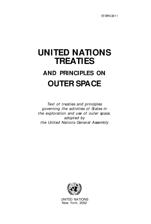 handle is hein.unl/untreat0001 and id is 1 raw text is: ST/SPACE/1 1

UNITED NATIONS
TREATI ES
AND PRINCIPLES ON
OUTER SPACE
Text of treaties and principles
governing the activities of Sates in
the exploration and use of outer space,
adopted by
the United Nations General Assembly
UNITED NATIONS
New York, 2002


