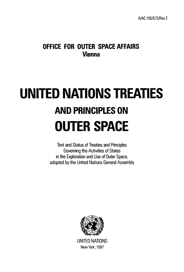 handle is hein.unl/unttspos0001 and id is 1 raw text is: 

NAC.105/572/Rev.2


        OFFICE FOR OUTER SPACE AFFAIRS
                      Vienna






UNITED NATIONS TREATIES


  AND PRINCIPLES ON


  OUTER SPACE

  Text and Status of Treaties and Principles
     Governing the Activities of States
  in the Exploration and Use of Outer Space,
adopted by the United Nations General Assembly


UNITED NATIONS
New York, 1997


