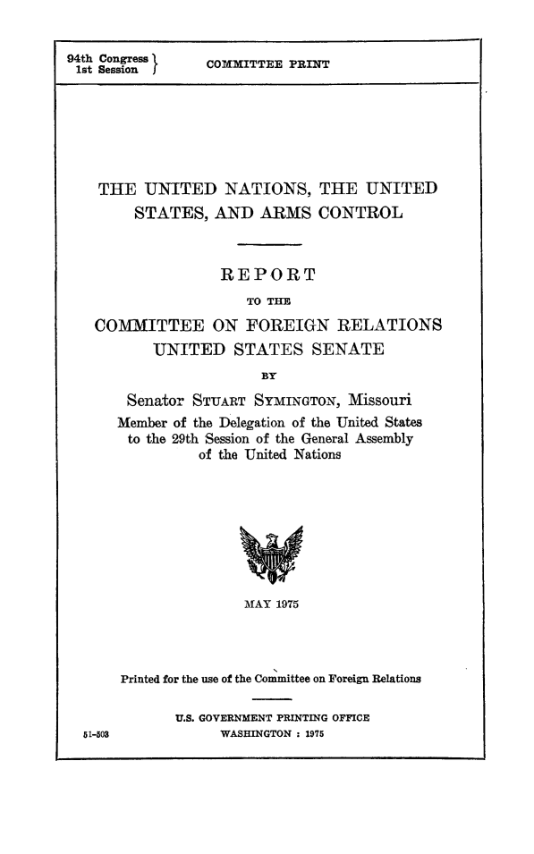 handle is hein.unl/unusac0001 and id is 1 raw text is: 94th Congress
1st Session I

COMMITTEE PRINT

THE UNITED NATIONS, THE UNITED
STATES, AND ARMS CONTROL
REPORT
TO THE
COMMITTEE ON FOREIGN RELATIONS
UNITED STATES SENATE
BY
Senator STUART SYMINGTON, Missouri
Member of the Delegation of the United States
to the 29th Session of the General Assembly
of the United Nations

MAY 1975
Printed for the use of the Committee on Foreign Relations

U.S. GOVERNMENT PRINTING OFFICE
WASHINGTON : 1975

51-503


