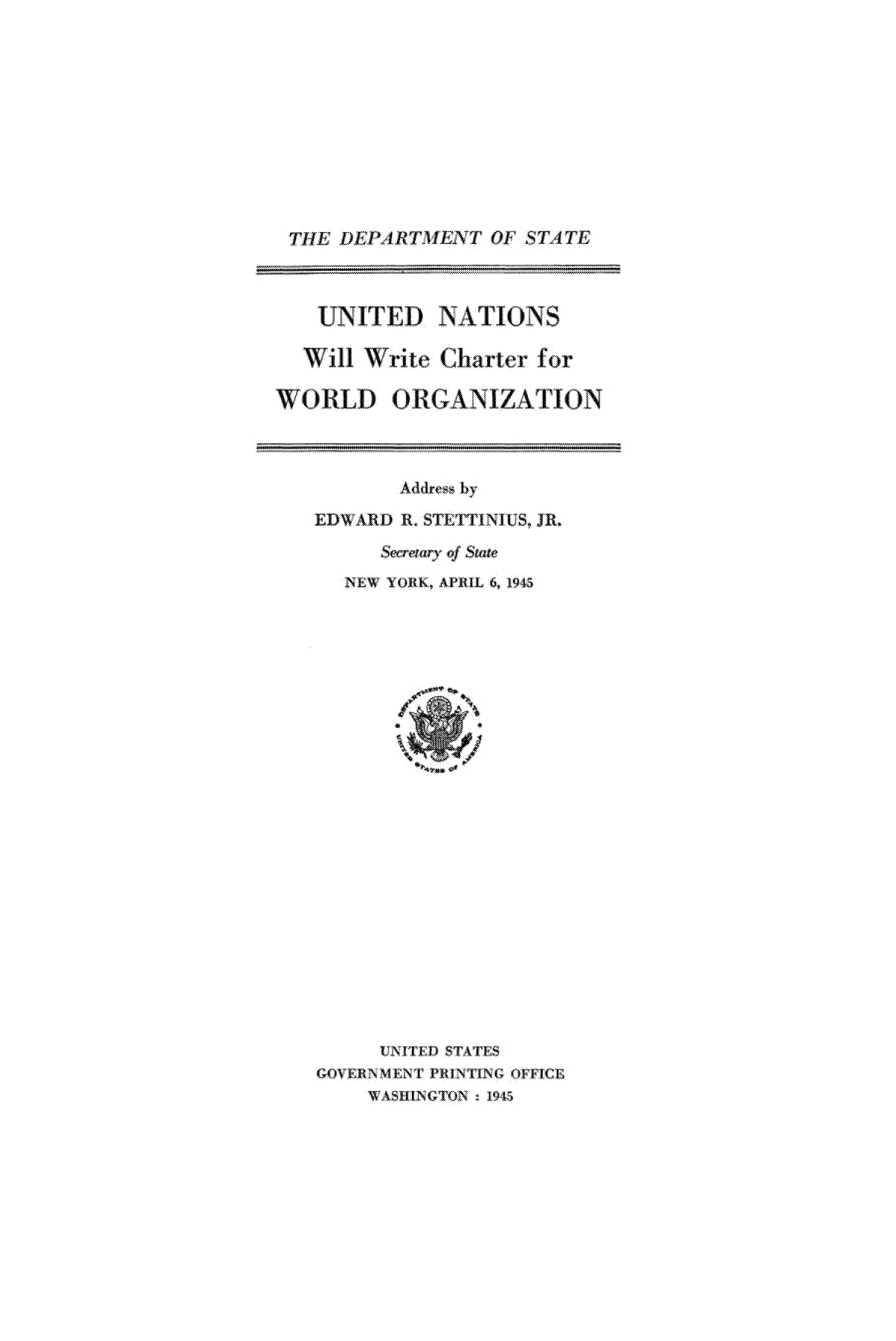 handle is hein.unl/unwoor0001 and id is 1 raw text is: ME DEPARTTIEN'T OF STATE
UNITED NATIONS
Wll j Write Charter for
WORLD ORGANIZATION

Addrew by
EDWARD R. SThE'ITINIUS, JR.
&crawnqf  State
NEW YORK, APRIL 6, 194
VIN.ITED STATES
GDOVERNMEN T PRINTING QITCE
SIILNGT9ON   ,15


