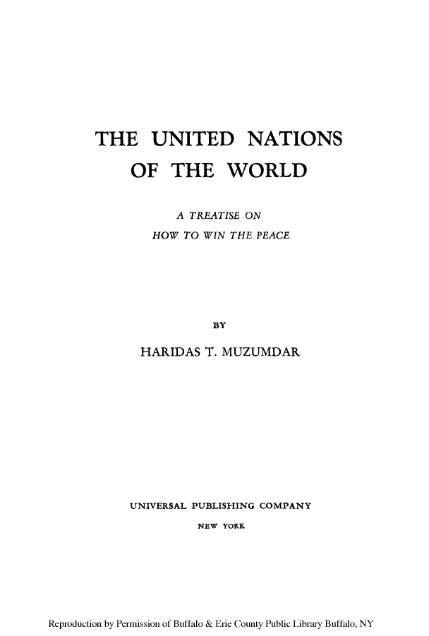 handle is hein.unl/unworlp0001 and id is 1 raw text is: THE UNITED NATIONS
OF THE WORLD
A TREATISE ON
HOW TO WIN THE PEACE
BY
HARIDAS T. MUZUMDAR

UNIVERSAL PUBLISHING COMPANY
NEW YORK

Reproduction by Permission of Buffalo & Erie County Public Library Buffalo, NY


