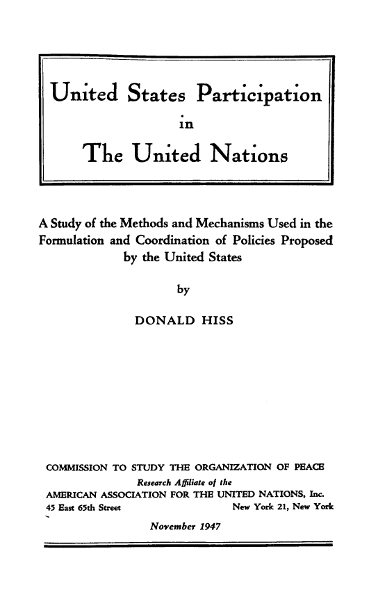 handle is hein.unl/usparun0001 and id is 1 raw text is: United States Participation
in
The United Nations
A Study of the Methods and Mechanisms Used in the
Formulation and Coordination of Policies Proposed
by the United States
by
DONALD HISS

COMMISSION TO STUDY THE ORGANIZATION OF PEACE
Research Affiliate of the
AMERICAN ASSOCIATION FOR THE UNITED NATIONS, Inc.
45 East 65th Street                 New York 21, New York
November 1947



