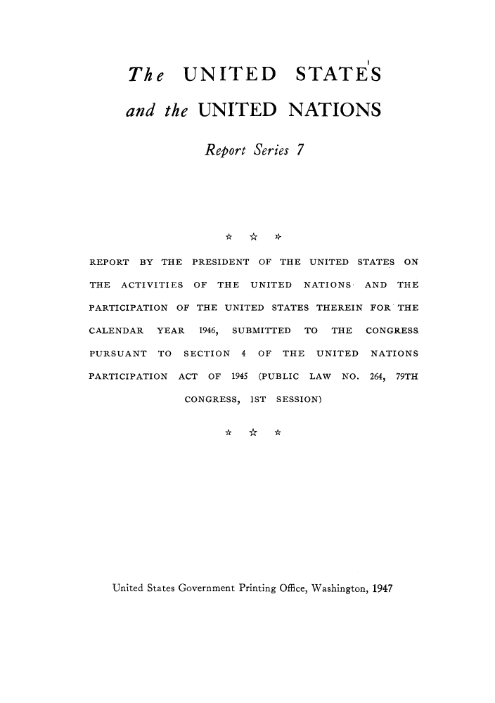 handle is hein.unl/ustunay0001 and id is 1 raw text is: The UNITED STATES
and the UNITED NATIONS
Report Series 7
REPORT BY THE PRESIDENT OF THE UNITED STATES ON
THE ACTIVITIES OF THE UNITED NATIONS AND THE
PARTICIPATION OF THE UNITED STATES THEREIN FOR THE
CALENDAR YEAR   1946, SUBMITTED TO THE CONGRESS
PURSUANT TO SECTION 4 OF THE UNITED NATIONS
PARTICIPATION ACT OF 1945 (PUBLIC LAW NO. 264, 79TH
CONGRESS, IST SESSION)

United States Government Printing Office, Washington, 1947


