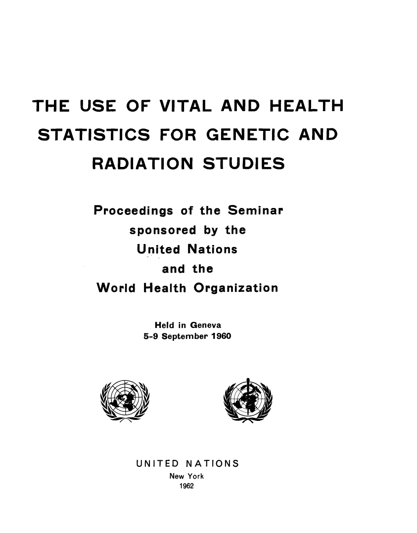 handle is hein.unl/uvtlhsrd0001 and id is 1 raw text is: 






THE USE OF VITAL AND HEALTH

STATISTICS     FOR GENETIC AND

       RADIATION STUDIES


       Proceedings of the Seminar
            sponsored by the
            United Nations
                and the
        World Health Organization


               Held in Geneva
             5-9 September 1960









             UNITED NATIONS
                 New York
                 1962


