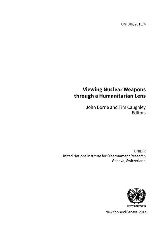 handle is hein.unl/viewnuc0001 and id is 1 raw text is: UNIDIR/2013/4

Viewing Nuclear Weapons
through a Humanitarian Lens
John Borrie and Tim Caughley
Editors
UNIDIR
United Nations Institute for Disarmament Research
Geneva, Switzerland
UNITED NATIONS
NewYork and Geneva, 2013



