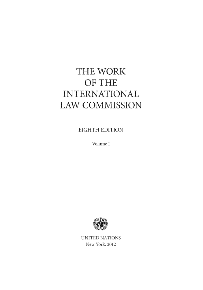 handle is hein.unl/wkintlc0001 and id is 1 raw text is: THE WORK
OF THE
INTERNATIONAL
LAW COMMISSION
EIGHTH EDITION
Volume I
UNITED NATIONS
New York, 2012


