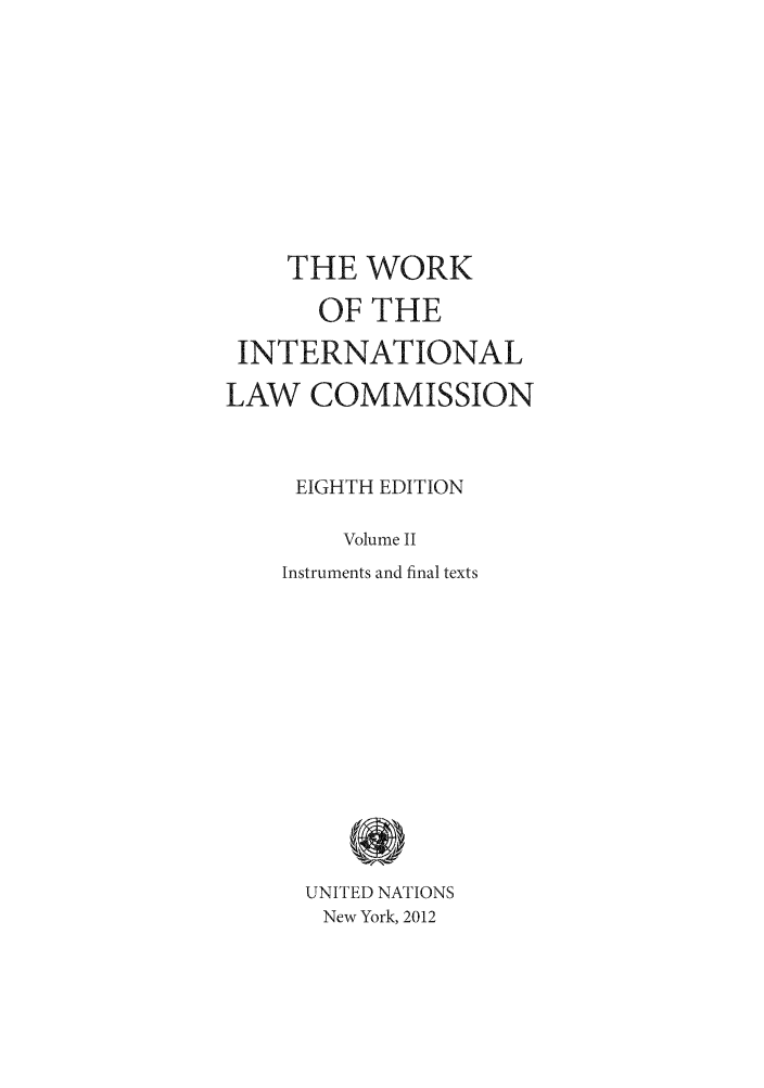 handle is hein.unl/wkintlc0002 and id is 1 raw text is: THE WORK
OF THE
INTERNATIONAL
LAW COMMISSION
EIGHTH EDITION
Volume II
Instruments and final texts
UNITED NATIONS
New York, 2012


