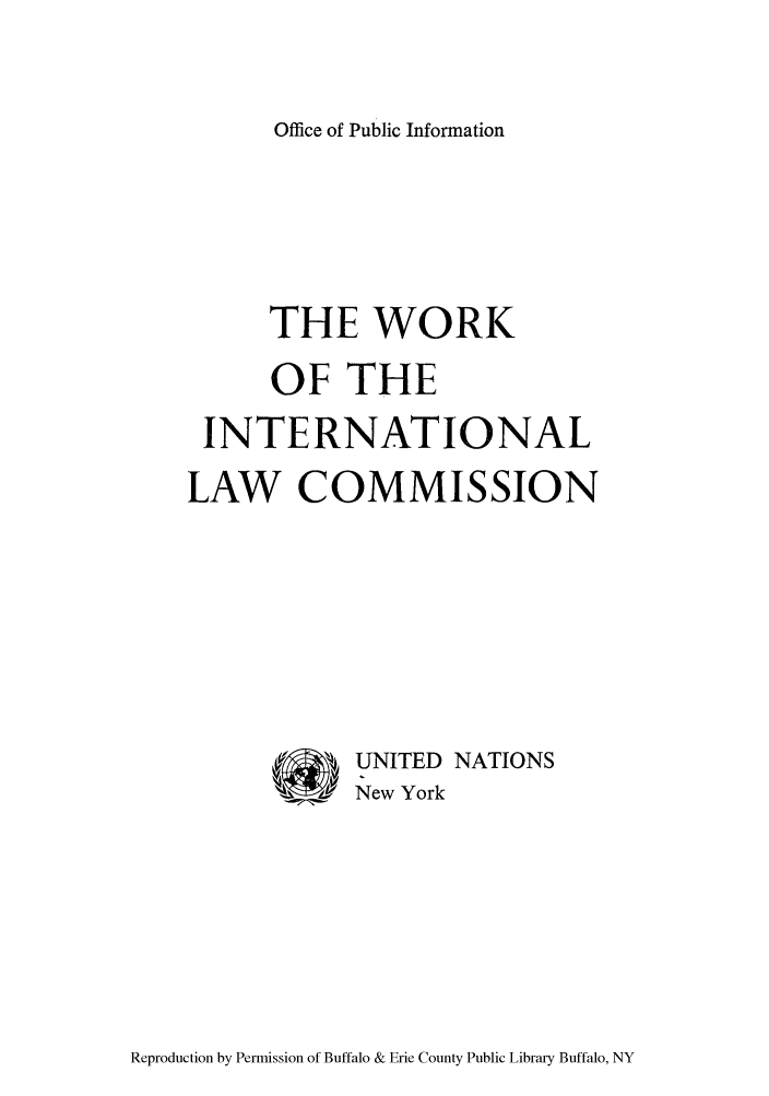 handle is hein.unl/wofthcom0001 and id is 1 raw text is: Office of Public Information

THE WORK
OF THE
INTERNATIONAL
LAW COMMISSION
UNITED NATIONS
144   New York

Reproduction by Permission of Buffalo & Erie County Public Library Buffalo, NY


