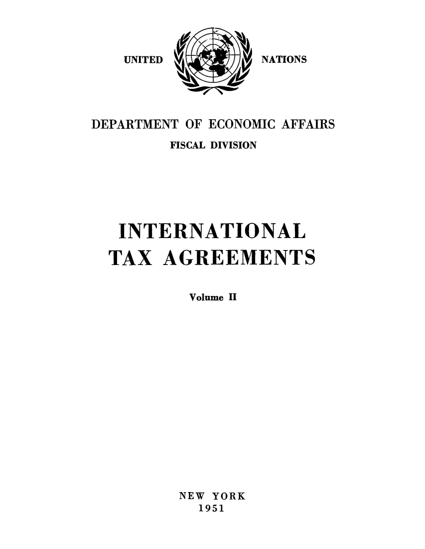 handle is hein.unl/worguita0002 and id is 1 raw text is: NATIONS

DEPARTMENT OF ECONOMIC AFFAIRS
FISCAL DIVISION
INTERNATIONAL
TAX AGREEMENTS
Volume II
NEW YORK
1951

UNITED


