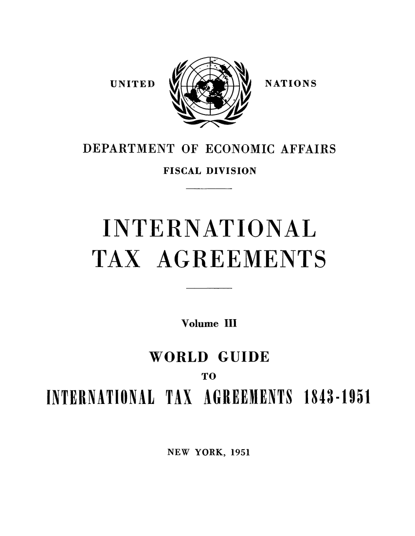 handle is hein.unl/worguita0003 and id is 1 raw text is: NATIONS

DEPARTMENT OF ECONOMIC AFFAIRS
FISCAL DIVISION
INTERNATIONAL
TAX AGREEMENTS
Volume III
WORLD GUIDE
TO
INTERNATIONAL TAX AGREEMENTS 1843-1951

NEW YORK, 1951

UNITED


