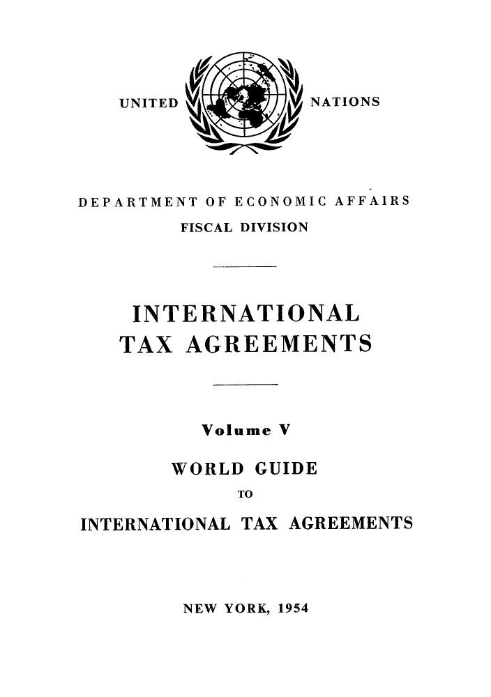 handle is hein.unl/worguita0005 and id is 1 raw text is: NATIONS

DEPARTMENT OF ECONOMIC AFFAIRS
FISCAL DIVISION
INTERNATIONAL

TAX

AGREEMENTS

Volume V

WORLD

GUIDE

TO

INTERNATIONAL TAX AGREEMENTS

NEW YORK, 1954

UNITED


