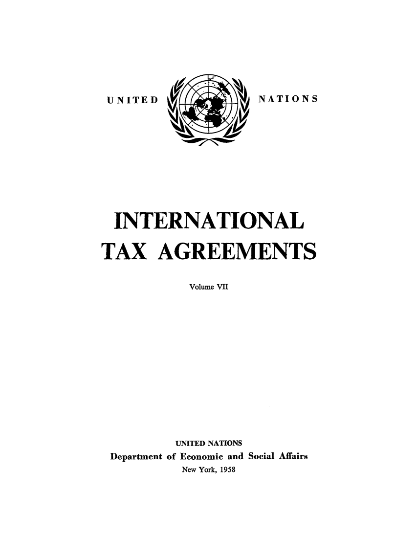handle is hein.unl/worguita0007 and id is 1 raw text is: NATIONS

INTERNATIONAL
TAX AGREEMENTS
Volume VII
UNITED NATIONS
Department of Economic and Social Affairs
New York, 1958

UNITED


