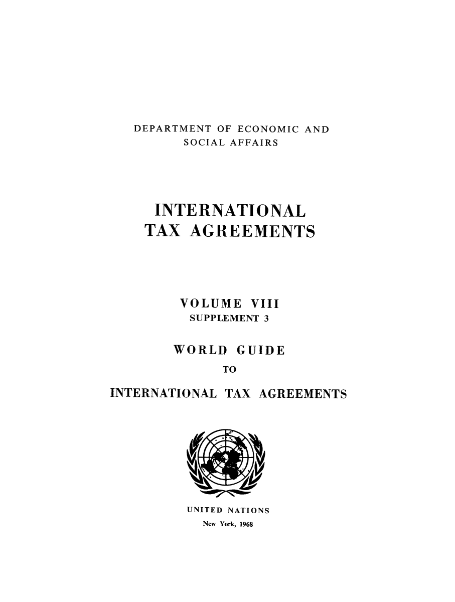 handle is hein.unl/worguita0008 and id is 1 raw text is: DEPARTMENT OF ECONOMIC AND
SOCIAL AFFAIRS
INTERNATIONAL
TAX AGREEMENTS
VOLUME VIII
SUPPLEMENT 3
WORLD GUIDE
TO

INTERNATIONAL

TAX AGREEMENTS

UNITED NATIONS
New York, 1968


