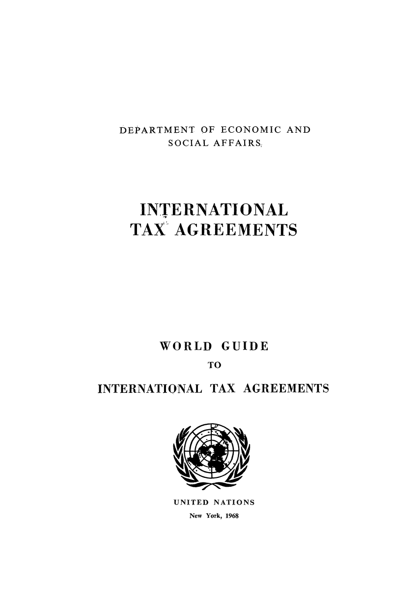 handle is hein.unl/worguita0009 and id is 1 raw text is: DEPARTMENT OF ECONOMIC AND
SOCIAL AFFAIRS,
INTERNATIONAL
TAX AGREEMENTS

TO

TAX AGREEMENTS

UNITED NATIONS
New York, 1968

WORLD

GUIDE

INTERNATIONAL


